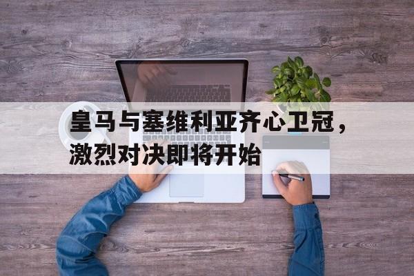 九游体育在线登录-关于皇马与塞维利亚齐心卫冠，激烈对决即将开始的信息