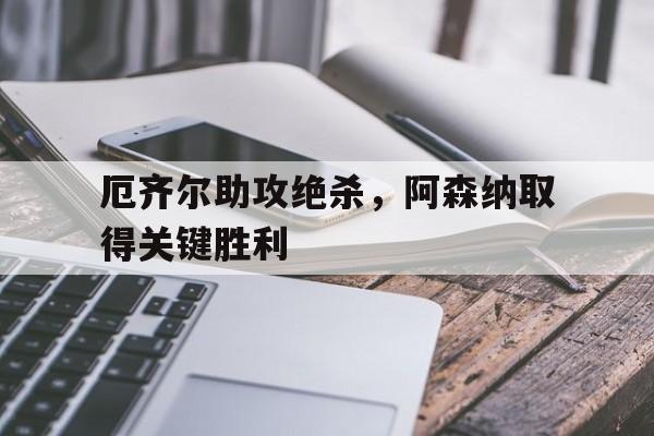 九游体育网页版登录入口-厄齐尔助攻绝杀，阿森纳取得关键胜利